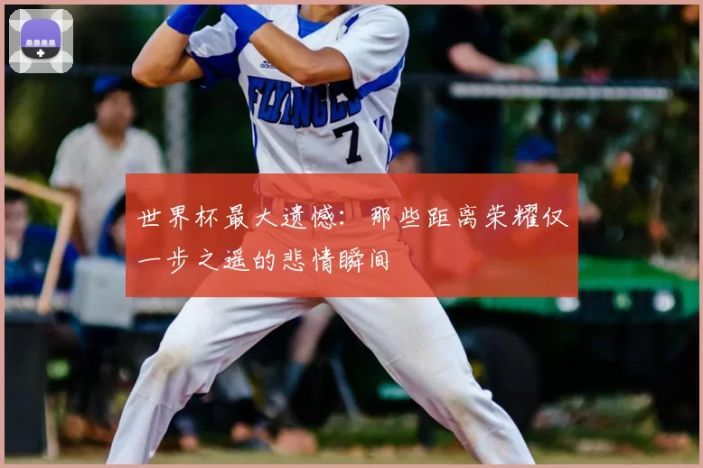 世界杯最大遗憾:那些距离荣耀仅一步之遥的悲情瞬间