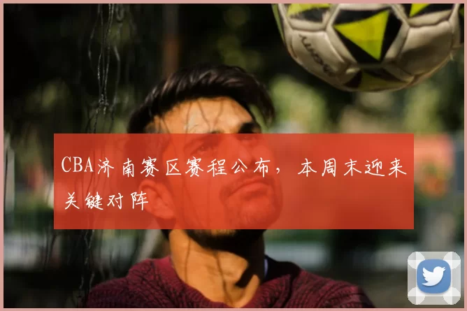 CBA济南赛区赛程公布，本周末迎来关键对阵