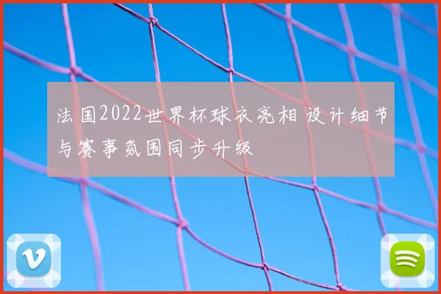 法国2022世界杯球衣亮相 设计细节与赛事氛围同步升级