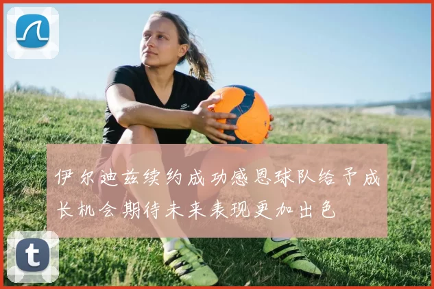 伊尔迪兹续约成功感恩球队给予成长机会期待未来表现更加出色
