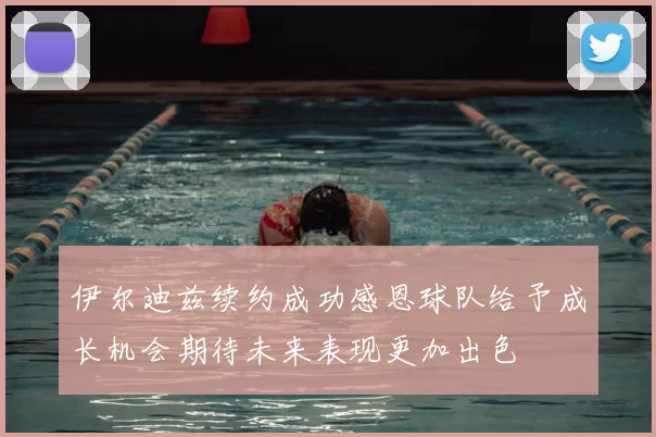 伊尔迪兹续约成功感恩球队给予成长机会期待未来表现更加出色