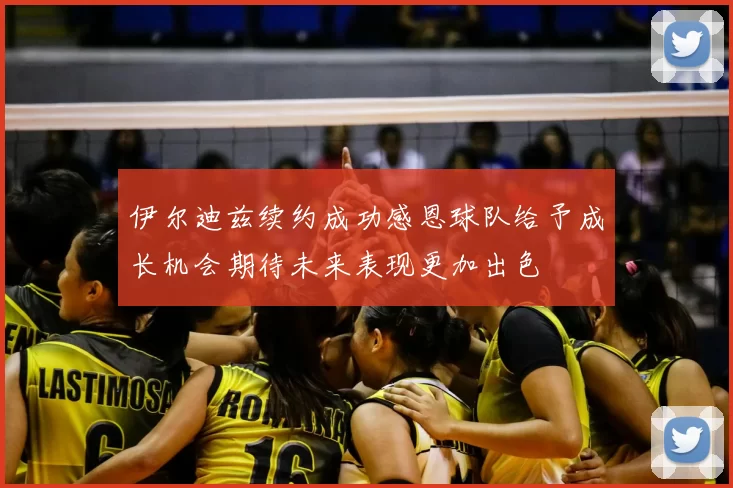 伊尔迪兹续约成功感恩球队给予成长机会期待未来表现更加出色