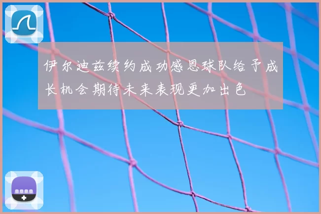 伊尔迪兹续约成功感恩球队给予成长机会期待未来表现更加出色