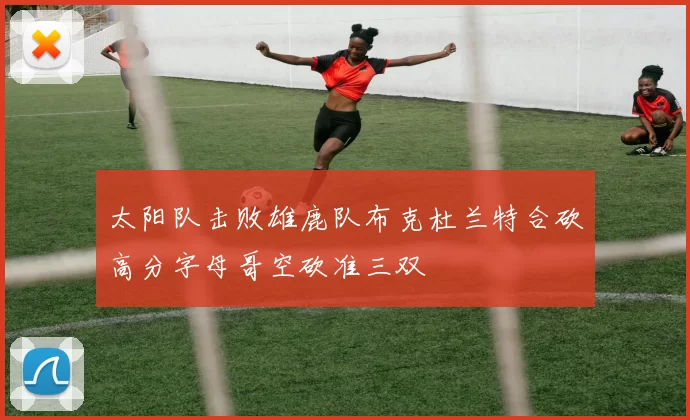 太阳队击败雄鹿队布克杜兰特合砍高分字母哥空砍准三双