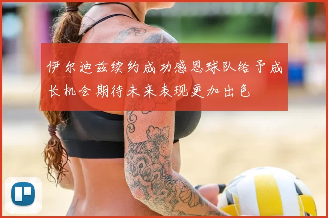 伊尔迪兹续约成功感恩球队给予成长机会期待未来表现更加出色