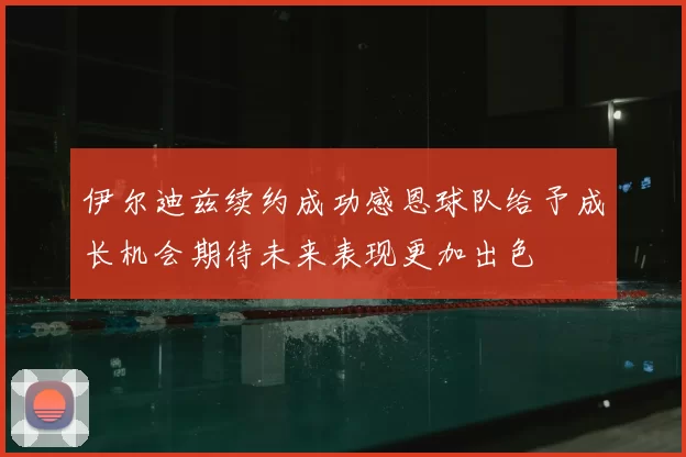 伊尔迪兹续约成功感恩球队给予成长机会期待未来表现更加出色