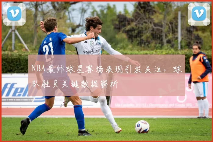 NBA最帅球星赛场表现引发关注，球队胜负关键数据解析