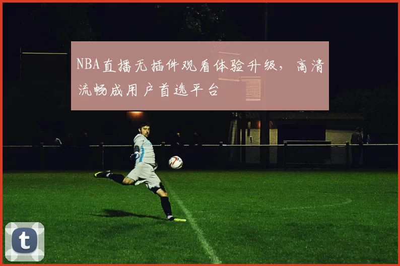 NBA直播无插件观看体验升级,高清流畅成用户首选平台