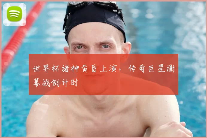 世界杯诸神黄昏上演，传奇巨星谢幕战倒计时