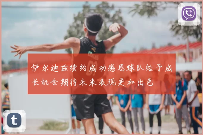 伊尔迪兹续约成功感恩球队给予成长机会期待未来表现更加出色