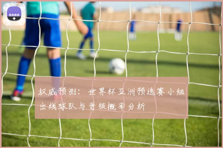 权威预测:世界杯亚洲预选赛小组出线球队与晋级概率分析