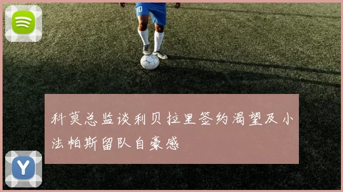 科莫总监谈利贝拉里签约渴望及小法帕斯留队自豪感