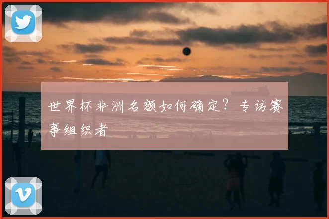 世界杯非洲名额如何确定？专访赛事组织者