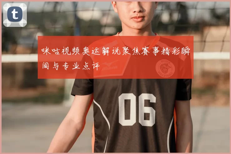 咪咕视频奥运解说聚焦赛事精彩瞬间与专业点评