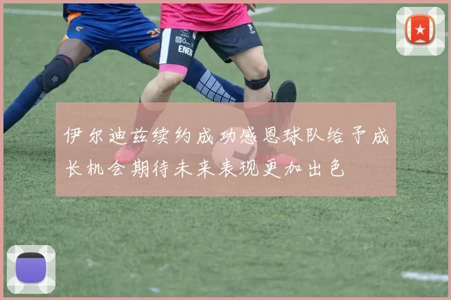 伊尔迪兹续约成功感恩球队给予成长机会期待未来表现更加出色