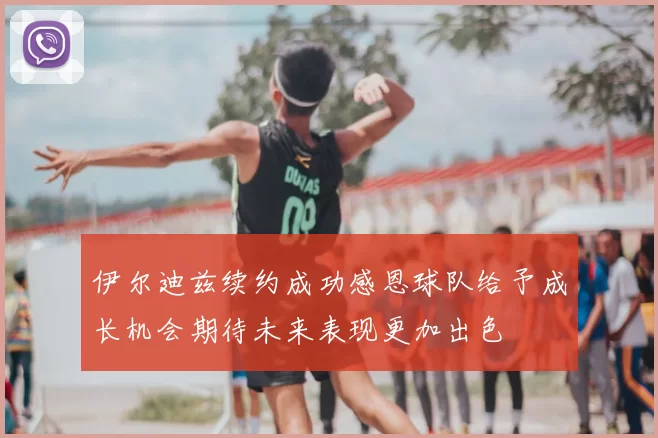 伊尔迪兹续约成功感恩球队给予成长机会期待未来表现更加出色