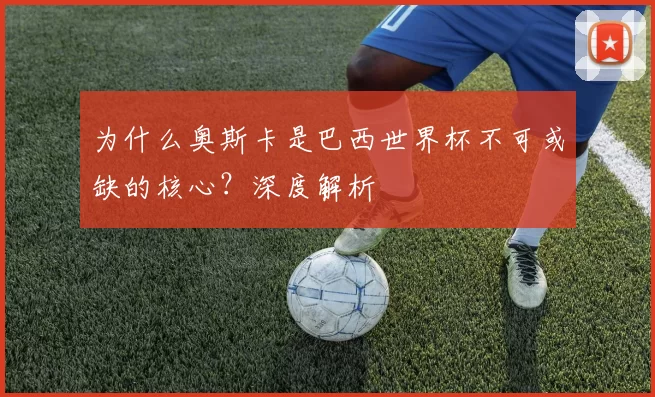 为什么奥斯卡是巴西世界杯不可或缺的核心？深度解析