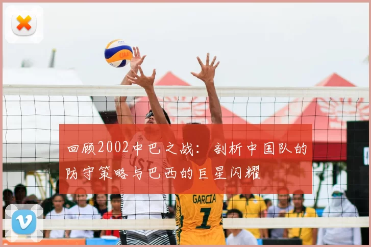 回顾2002中巴之战:剖析中国队的防守策略与巴西的巨星闪耀