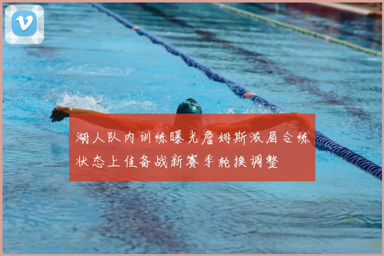 湖人队内训练曝光詹姆斯浓眉合练状态上佳备战新赛季轮换调整