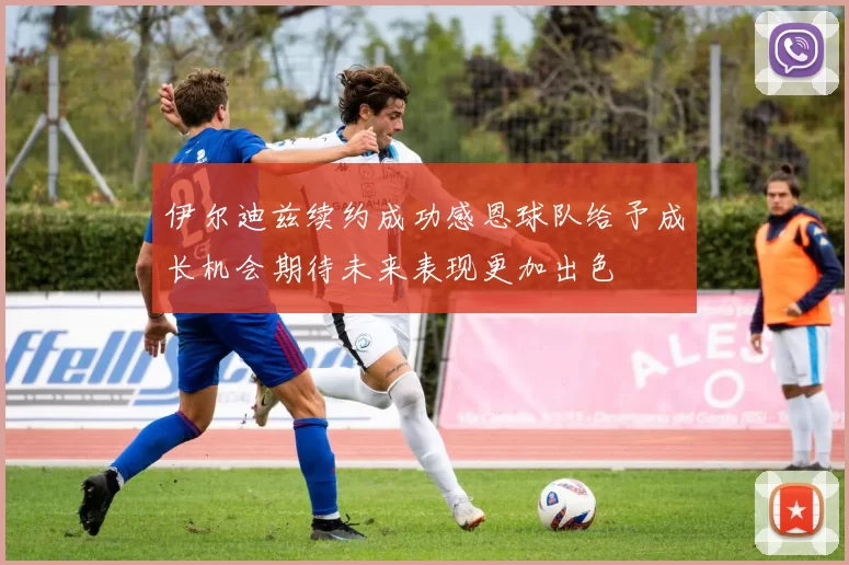 伊尔迪兹续约成功感恩球队给予成长机会期待未来表现更加出色
