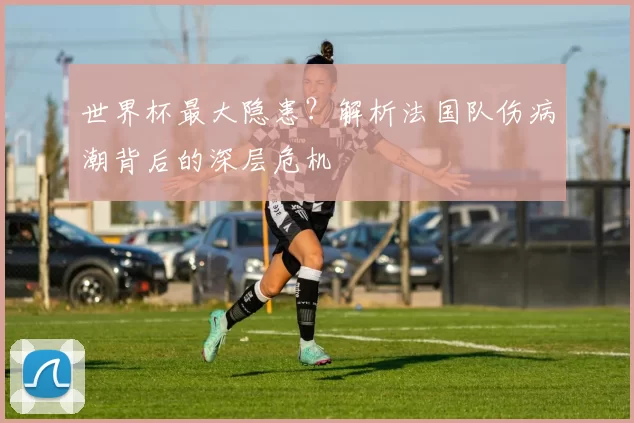 世界杯最大隐患？解析法国队伤病潮背后的深层危机