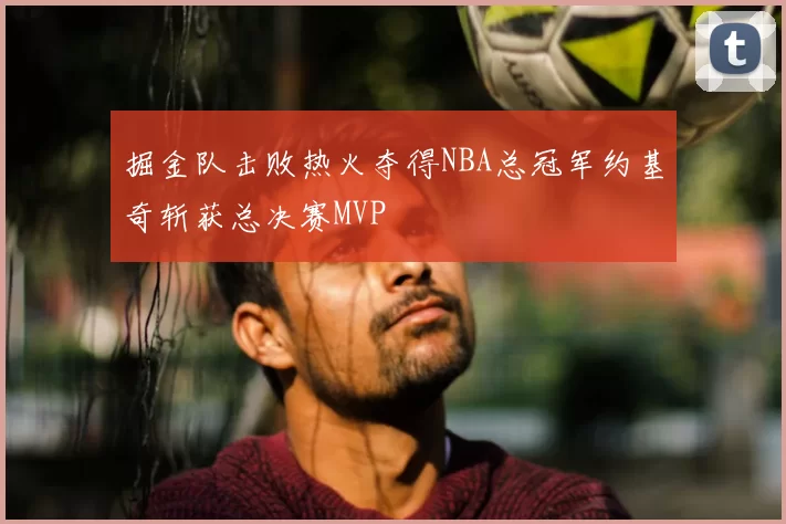 掘金队击败热火夺得NBA总冠军约基奇斩获总决赛MVP