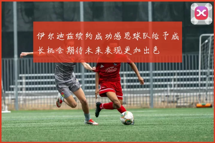 伊尔迪兹续约成功感恩球队给予成长机会期待未来表现更加出色