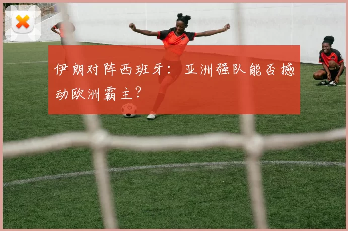 伊朗对阵西班牙：亚洲强队能否撼动欧洲霸主？