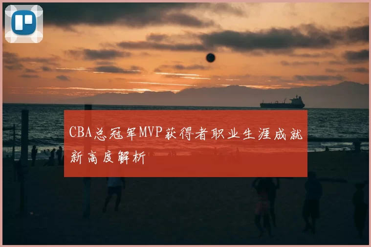 CBA总冠军MVP获得者职业生涯成就新高度解析