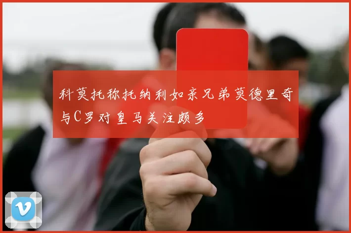 科莫托称托纳利如亲兄弟莫德里奇与C罗对皇马关注颇多