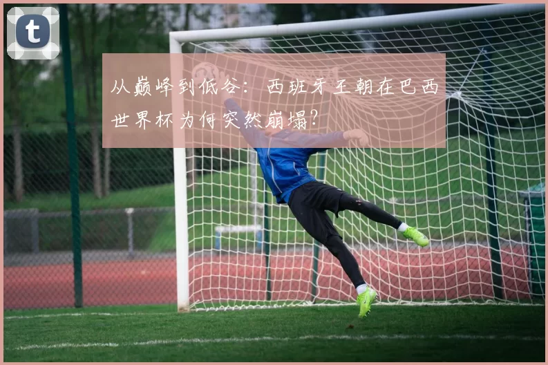从巅峰到低谷：西班牙王朝在巴西世界杯为何突然崩塌？