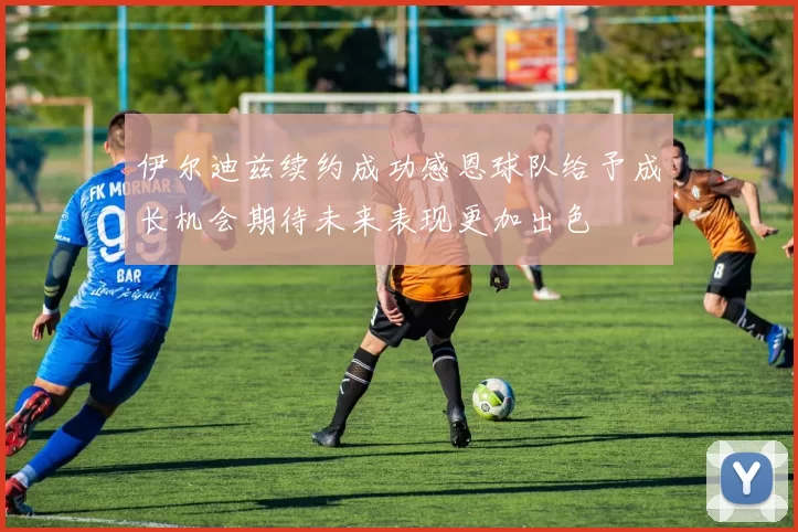 伊尔迪兹续约成功感恩球队给予成长机会期待未来表现更加出色