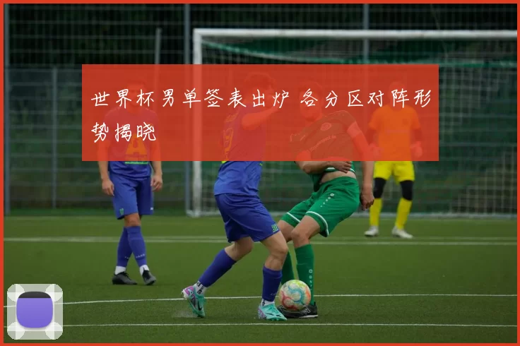世界杯男单签表出炉 各分区对阵形势揭晓