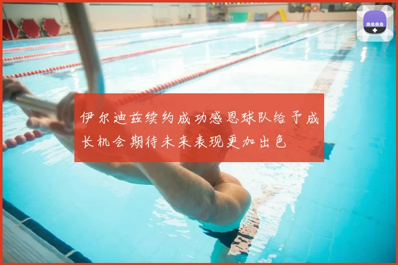 伊尔迪兹续约成功感恩球队给予成长机会期待未来表现更加出色