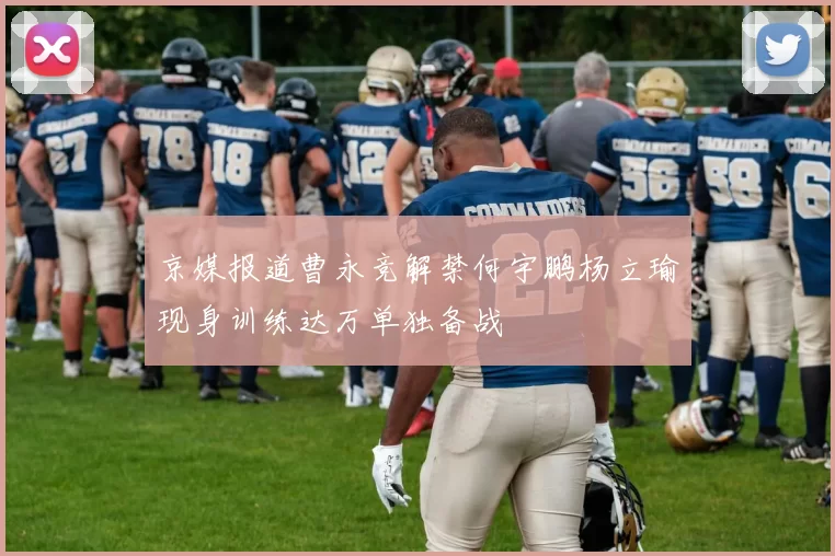 京媒报道曹永竞解禁何宇鹏杨立瑜现身训练达万单独备战