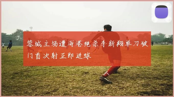 蓉城主场遭海港绝杀李新翔单刀破门首次射正即进球