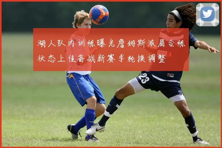湖人队内训练曝光詹姆斯浓眉合练状态上佳备战新赛季轮换调整