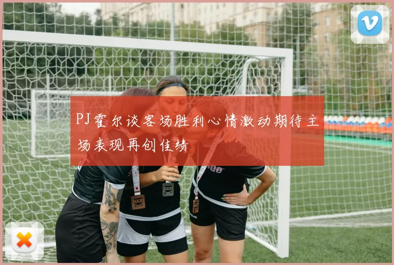 PJ霍尔谈客场胜利心情激动期待主场表现再创佳绩