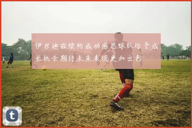 伊尔迪兹续约成功感恩球队给予成长机会期待未来表现更加出色