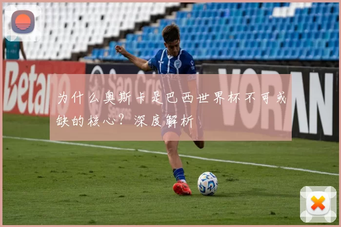 为什么奥斯卡是巴西世界杯不可或缺的核心?深度解析