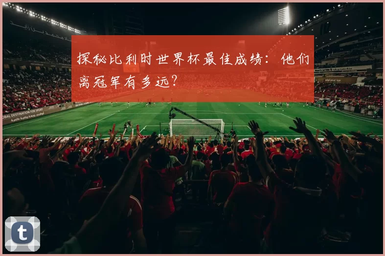 探秘比利时世界杯最佳成绩:他们离冠军有多远?