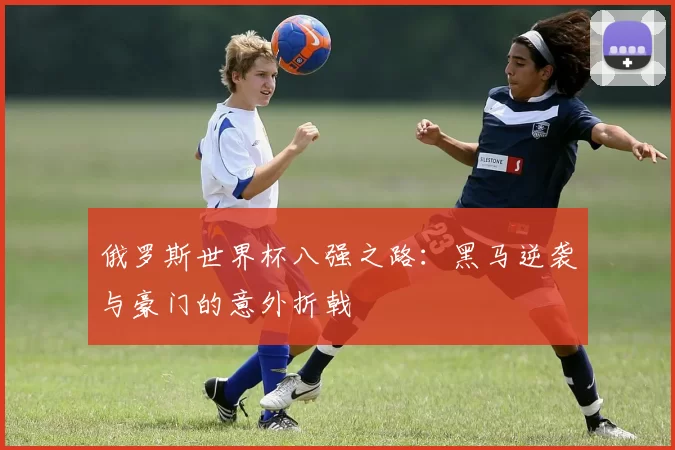 俄罗斯世界杯八强之路：黑马逆袭与豪门的意外折戟