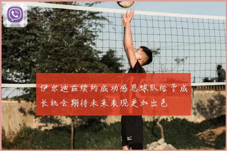伊尔迪兹续约成功感恩球队给予成长机会期待未来表现更加出色