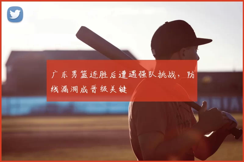 广东男篮连胜后遭遇强队挑战,防线漏洞成晋级关键