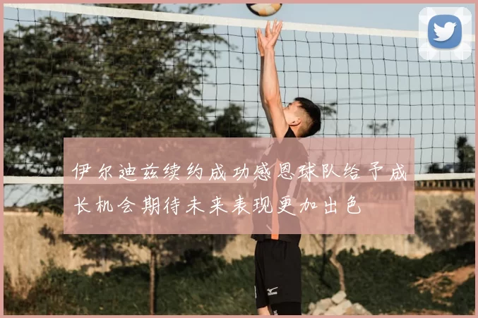 伊尔迪兹续约成功感恩球队给予成长机会期待未来表现更加出色