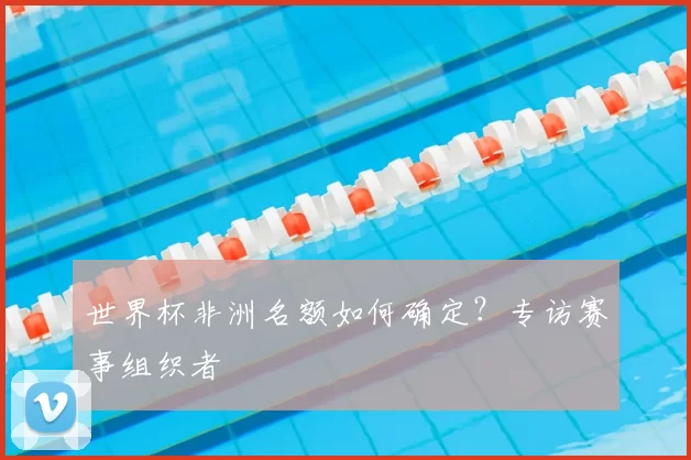世界杯非洲名额如何确定？专访赛事组织者