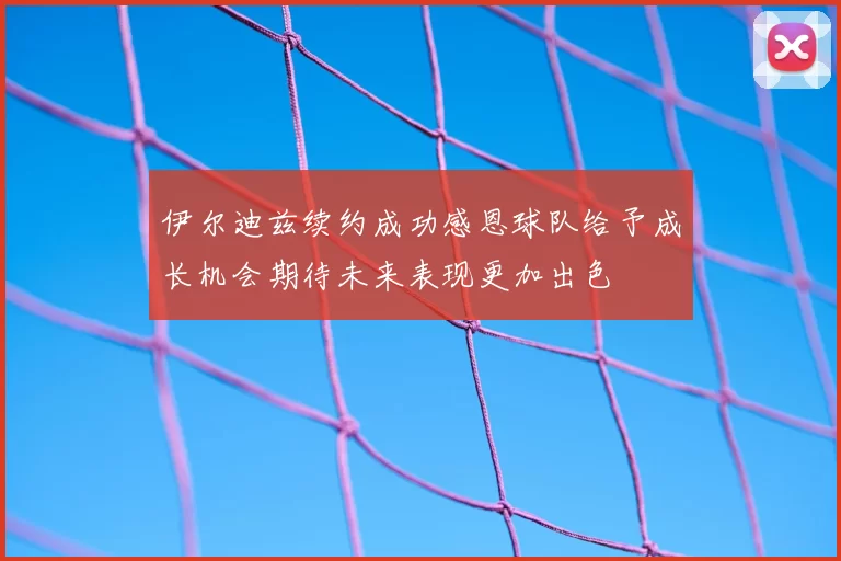 伊尔迪兹续约成功感恩球队给予成长机会期待未来表现更加出色