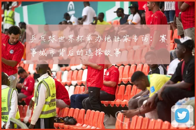 乒乓球世界杯举办地独家专访:赛事城市背后的选择故事