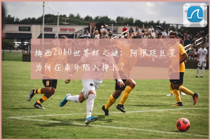 梅西2010世界杯之谜：阿根廷巨星为何在南非陷入挣扎？