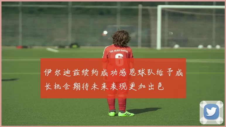 伊尔迪兹续约成功感恩球队给予成长机会期待未来表现更加出色